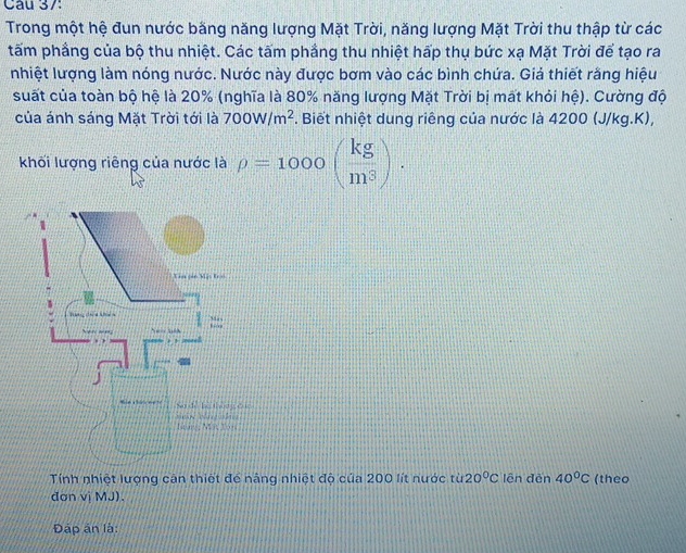 Trong một hệ đun nước băng năng lượng Mặt Trời, năng lượng Mặt Trời thu thập từ các 
tấm phầng của bộ thu nhiệt. Các tấm phầng thu nhiệt hấp thụ bức xạ Mặt Trời để tạo ra 
nhiệt lượng làm nóng nước. Nước này được bơm vào các bình chứa. Giả thiết răng hiệu 
suất của toàn bộ hệ là 20% (nghĩa là 80% năng lượng Mặt Trời bị mất khỏi hệ). Cường độ 
của ánh sáng Mặt Trời tới là 700W/m^2. Biết nhiệt dung riêng của nước là 4200 (J/kg.K), 
khối lượng riêng của nước là rho =1000( kg/m^3 ). 
Tính nhiệt lượng cân thiết để nâng nhiệt độ của 200 lít nước từ 20°C lên đến 40°C (theo 
đơn vị MJ). 
Đập ân là: