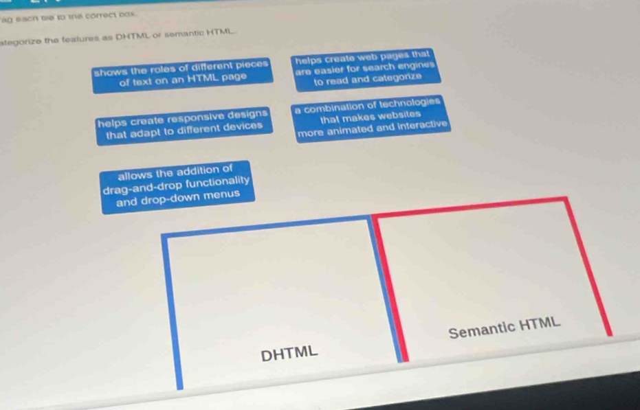 ag each we to the correct box.
ategorize the features as DHTML or semantic HTML.
shows the roles of different pieces helps create web pages that 
of text on an HTML page are easier for search engines 
to read and categorize
helps create responsive designs a combination of technologies
that adapt to different devices that makes websites
more animated and interactive
allows the addition of
drag-and-drop functionality
and drop-down menus
Semantic HTML
DHTML