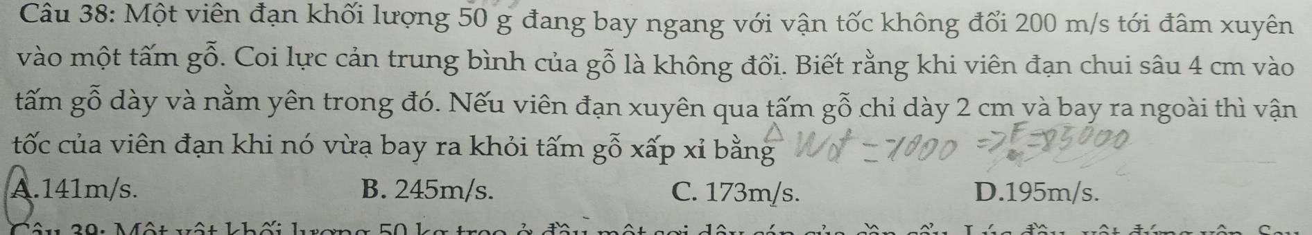 Một viên đạn khối lượng 50 g đang bay ngang với vận tốc không đổi 200 m/s tới đâm xuyên
vào một tấm gỗ. Coi lực cản trung bình của gỗ là không đổi. Biết rằng khi viên đạn chui sâu 4 cm vào
gấm gỗ dày và nằm yên trong đó. Nếu viên đạn xuyên qua tấm gỗ chỉ dày 2 cm và bay ra ngoài thì vận
tốc của viên đạn khi nó vừa bay ra khỏi tấm gỗ xấp xỉ bằng
A. 141m/s. B. 245m/s. C. 173m/s. D. 195m/s.
ôu 20: Một vật kh