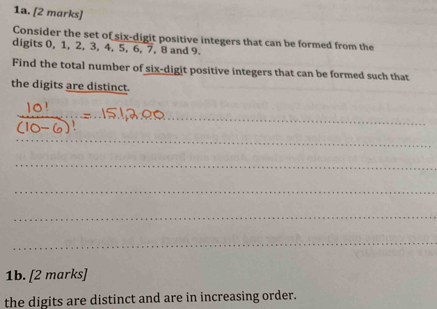 Consider the set of six-digit positive integers that can be formed from the 
digits 0, 1, 2, 3, 4, 5, 6, 7, 8 and 9. 
Find the total number of six-digit positive integers that can be formed such that 
the digits are distinct. 
_ 
_ 
_ 
_ 
_ 
_ 
_ 
1b. [2 marks] 
the digits are distinct and are in increasing order.