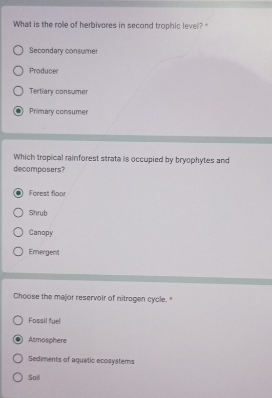 What is the role of herbivores in second trophic level?*
Secondary consumer
Producer
Tertiary consumer
Primary consumer
Which tropical rainforest strata is occupied by bryophytes and
decomposers?
Forest floor
Shrub
Canopy
Emergent
Choose the major reservoir of nitrogen cycle. *
Fossil fuel
Atmosphere
Sediments of aquatic ecosystems
Soil