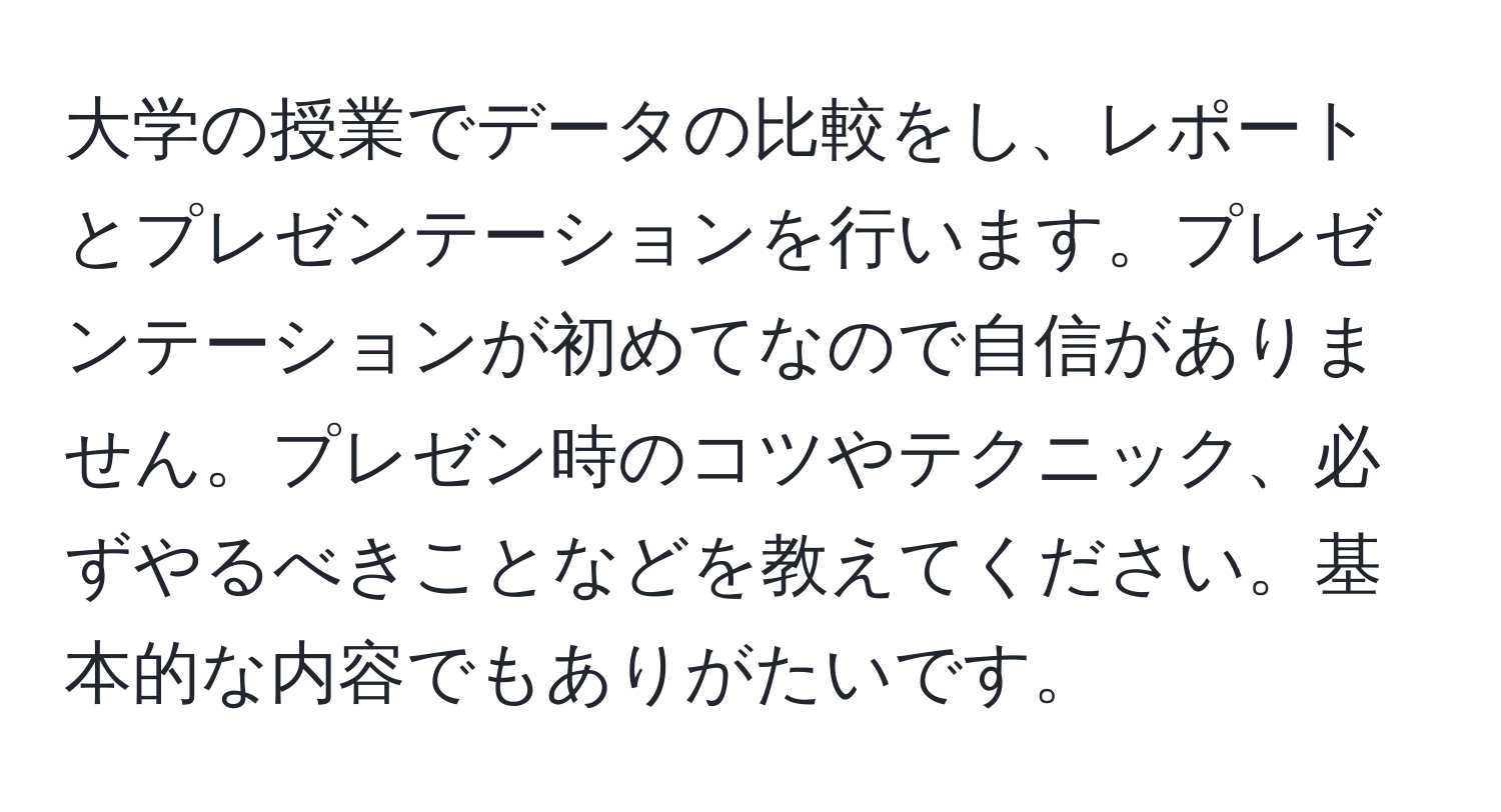 大学の授業でデータの比較をし、レポートとプレゼンテーションを行います。プレゼンテーションが初めてなので自信がありません。プレゼン時のコツやテクニック、必ずやるべきことなどを教えてください。基本的な内容でもありがたいです。