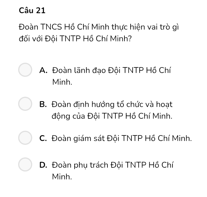 Đoàn TNCS Hồ Chí Minh thực hiện vai trò gì
đối với Đội TNTP Hồ Chí Minh?
A. Đoàn lãnh đạo Đội TNTP Hồ Chí
Minh.
B. Đoàn định hướng tổ chức và hoạt
động của Đội TNTP Hồ Chí Minh.
C. Đoàn giám sát Đội TNTP Hồ Chí Minh.
D. Đoàn phụ trách Đội TNTP Hồ Chí
Minh.