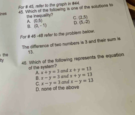 For # 45, refer to the graph in #44.
ines 45. Which of the following is one of the solutions to
the inequality? C. (2,5)
A. (0,5)
B. (0,-1) D. (5,-2)
For # 46 -48 refer to the problem below.
The difference of two numbers is 3 and their sum is
13.
the
ity 46. Which of the following represents the equation
of the system? x+y=13
A. x+y=3 and
B. x-y=3 and x+y=13
C. x-y=3 and x-y=13
D. none of the above