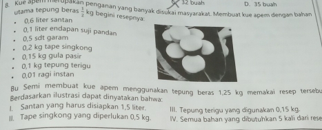 buah
B. Kue apell had sbakan penganan yang banyak disukai masyarakat. Membuat kue apem dengan bahan D. 35 buah
utama tepung beras  1/2  kg begini resepnya
0,6 liter santan
0,1 liter endapan suji pandan
0,5 sdt garam
0,2 kg tape singkong
0,15 kg gula pasir
0,1 kg tepung terigu
0,01 ragi instan
Bu Semi membuat kue apem menggunakan tepung beras 1,25 kg memakai resep tersebu
Berdasarkan ilustrasi dapat dinyatakan bahwa:
I. Santan yang harus disiapkan 1,5 liter. III. Tepung terigu yang digunakan 0,15 kg.
II. Tape singkong yang diperlukan 0,5 kg. IV. Semua bahan yang dībutuhkan 5 kali dari rese