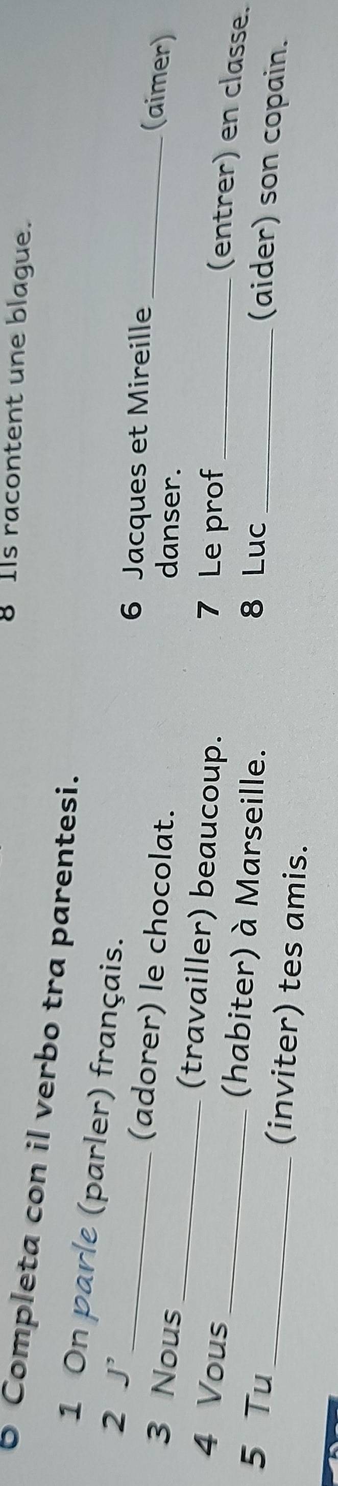 Ils racontent une blague. 
6 Completa con il verbo tra parentesi. 
1 On parle (parler) français. 
2 J'_ 6 Jacques et Mireille 
(adorer) le chocolat. danser. 
_(aimer) 
3 Nous _(travailler) beaucoup. 
4 Vous 7 Le prof_ 
(entrer) en classe. 
_(habiter) à Marseille. 
5 Tu 8 Luc_ 
(aider) son copain. 
_(inviter) tes amis.