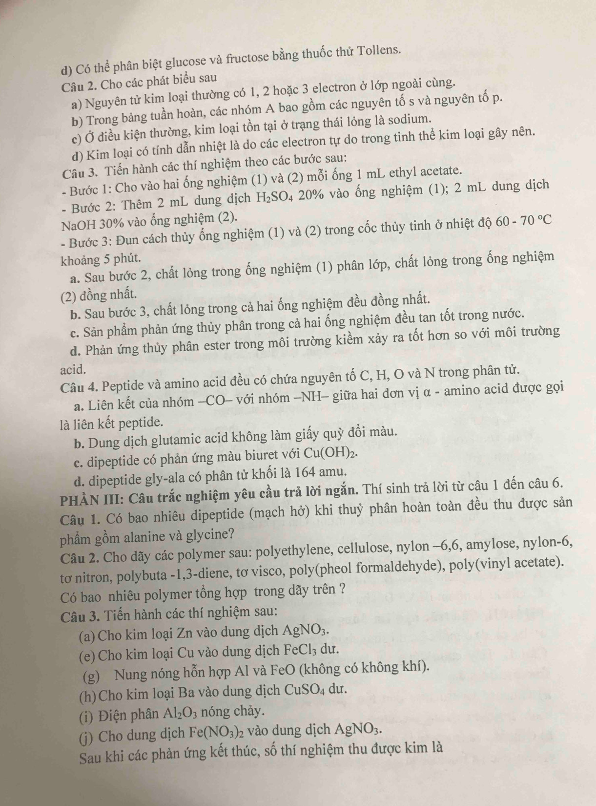 Có thể phân biệt glucose và fructose bằng thuốc thử Tollens.
Câu 2. Cho các phát biểu sau
a) Nguyên tử kim loại thường có 1, 2 hoặc 3 electron ở lớp ngoài cùng.
b) Trong bảng tuần hoàn, các nhóm A bao gồm các nguyên tố s và nguyên tố p.
c) Ở điều kiện thường, kim loại tồn tại ở trạng thái lỏng là sodium.
d) Kim loại có tính dẫn nhiệt là do các electron tự do trong tinh thể kim loại gây nên.
Câu 3. Tiến hành các thí nghiệm theo các bước sau:
- Bước 1: Cho vào hai ống nghiệm (1) và (2) mỗi ống 1 mL ethyl acetate.
- Bước 2: Thêm 2 mL dung dịch H_2SO_4 20% vào ống nghiệm (1); 2 mL dung dịch
NaOH 30% vào ống nghiệm (2).
- Bước 3: Đun cách thủy ống nghiệm (1) và (2) trong cốc thủy tinh ở nhiệt độ 60-70°C
khoảng 5 phút.
a. Sau bước 2, chất lỏng trong ống nghiệm (1) phân lớp, chất lỏng trong ống nghiệm
(2) đồng nhất.
b. Sau bước 3, chất lỏng trong cả hai ống nghiệm đều đồng nhất.
c. Sản phầm phản ứng thủy phân trong cả hai ống nghiệm đều tan tốt trong nước.
d. Phản ứng thủy phân ester trong môi trường kiểm xảy ra tốt hơn so với môi trường
acid.
Câu 4. Peptide và amino acid đều có chứa nguyên tố C, H, O và N trong phân tử.
a. Liên kết của nhóm —CO- với nhóm —NH- giữa hai đơn vị α - amino acid được gọi
là liên kết peptide.
b. Dung dịch glutamic acid không làm giấy quỳ đổi màu.
c. dipeptide có phản ứng màu biuret với Cu(OH)_2.
d. dipeptide gly-ala có phân tử khối là 164 amu.
PHÀN III: Câu trắc nghiệm yêu cầu trả lời ngắn. Thí sinh trả lời từ câu 1 đến câu 6.
Câu 1. Có bao nhiêu dipeptide (mạch hở) khi thuỷ phân hoàn toàn đều thu được sản
phẩm gồm alanine và glycine?
Câu 2. Cho dãy các polymer sau: polyethylene, cellulose, nylon -6,6, amylose, nylon-6,
tσ nitron, polybuta -1,3-diene, tơ visco, poly(pheol formaldehyde), poly(vinyl acetate).
Có bao nhiêu polymer tổng hợp trong dãy trên ?
Câu 3. Tiến hành các thí nghiệm sau:
(a) Cho kim loại Zn vào dung dịch AgNO_3.
(e) Cho kim loại Cu vào dung dịch FeCl_3 du.
(g) Nung nóng hỗn hợp Al và FeO (không có không khí).
(h)Cho kim loại Ba vào dung dịch CuSO_4 du.
(i) Điện phân Al_2O_3 nóng chảy.
(j) Cho dung dịch Fe(NO_3) 2 vào dung dịch AgNO_3.
Sau khi các phản ứng kết thúc, số thí nghiệm thu được kim là