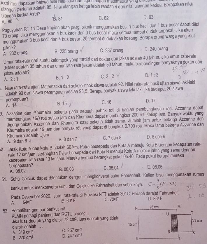 Astri mendapatkan bahwa hilai rata-rata dan tiga biangan matematika yang diikutinyu ut
ulangan pertama adalah 85. Nilai ulangan ketiga lebih rendah 4 dari nilai ulangan kedua. Berapakah nilai
ulangan kedua Astri?
B. 81 C. 82 D. 83
A. 80
Paguyuban RT 11 Desa Impian akan pergi piknik menggunakan bus. 1 bus kecil dan 1 bus besar dapat diisi
70 orang. Jika menggunakan 4 bus kecil' dan 3 bus besar maka semua tempat duduk terpakai. Jika akarı
menggunakan 3 bus kecil dan 4 bus besar, 20 tempat duduk akan kosong. Berapa orang warga yang ik.ut
piknik?
A. 232 orang B. 235 orang C. 237 orang D. 240 orang
Umur rata-rata dari suatu kelompok yang terdiri dari dokter dan jaksa adalah 40 tahun. Jika umur rata-rata
dokter adalah 35 tahun dan umur rata-rata jaksa adalah 50 tahun, maka perbandingan banyakrya dokter dan
jaksa adalah?
A. 2:1
B. 1:2 C. 3:2 D. 1:3
3. Nilai rata-rata ujian Matematika dari sekelompok siswa adalah 92. Nilai rata-rata hasil ujan siswa laki-laki
adalah 90 dan siswa perempuan adalah 93,5. Berapa banyak siswa laki-laki jika terdapat 20 siswa
perempuan? D. 17
A. 14 B. 15 C. 16
9, Azzarine dan Khumaira bekerja pada sebuah pabrik roti di bagian pembungkusan roti. Azzarine dapat
membungkus 150 roti setiap jam dan Khumaira dapat membungkus 200 roti setiap jam. Banyak waktu yang
dipergunakan Azzarine dan Khumaira saat bekerja tidak sama. Jumlah jam untuk bekerja Azzarine dan
Khumaira adalah 15 jam dan banyak rôti yang dapat di bungkus 2.700 roti. Maka lama bekerja Azzarine dan
Khumaira adalah...jam
A. 9 dan 6 √ B. 8 dan 7 C. 7 dan 8 D. 6 dan 9
50. Jarak Kota A dan kota B adalah 60 km. Putra bersepeda dari Kota A menuju Kota B dengan kecepatan rata-
rata 12 km/jam, sedangkan Fajar bersepeda dari Kota B menuju Kota A melalui jalan yang sama dengan
kecepatan rata-rata 13 km/jam. Mereka berdua berangkat pukul 05.40. Pada pukul berapa mereka
berpapasan? C. 08.04 D. 08.06
A. 08.02 B. 08.03
51. Suhu Celcius dapat ditentukan dengan mengkonversi suhu Fahrenheit. Kalian bisa menggunakan rumus
berikut untuk menkonversi suhu dari Celcius ke Fahrenheit dan sebaliknya. C= 5/9 (F-32)
Pada Desember 2020, suhu rata-rata di Provinsi NTT adalah 30circ C. Berapa derajat Fahrenheit.
A. 54°F B. 60°F C. 72°F D. 86°F
52. Perhatikan gambar berikut ini! 
KLMN persegi panjang dan RSTU persegi.
Jika luas daerah yang diarsin 72cm^2 , luas daerah yang tidak
diarsir adalah ... . 
A. 319cm^2 C. 257cm^2
B. 270cm^2 D. 247cm^2