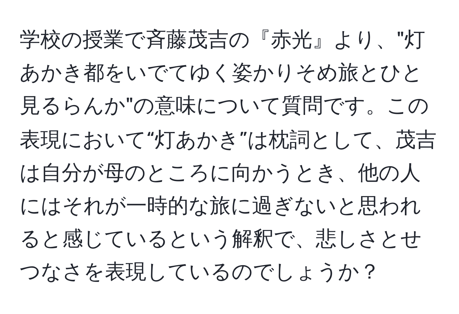 学校の授業で斉藤茂吉の『赤光』より、"灯あかき都をいでてゆく姿かりそめ旅とひと見るらんか"の意味について質問です。この表現において“灯あかき”は枕詞として、茂吉は自分が母のところに向かうとき、他の人にはそれが一時的な旅に過ぎないと思われると感じているという解釈で、悲しさとせつなさを表現しているのでしょうか？