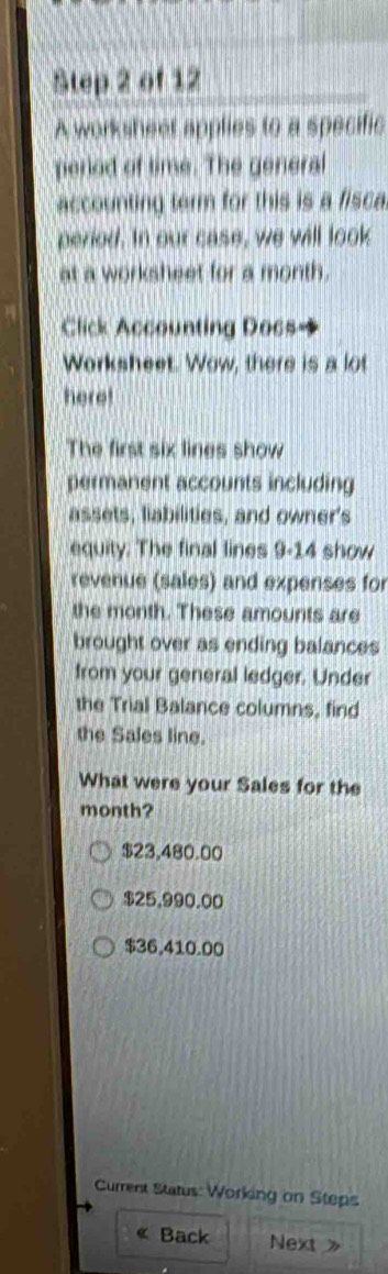 A worksheer applies to a specific
peried of time. The general
accounting term for this is a fisca
period. In our case, we will look
at a worksheet for a month.
Click Accounting Does
Worksheet. Wow, there is a lot
here!
The first six lines show
permanent accounts including
assets, liabilities, and owner's
equity. The final lines 9-14 show
revenue (sales) and expenses for
the month. These amounts are
brought over as ending balances
from your general ledger. Under
the Trial Balance columns, find
the Sales line.
What were your Sales for the
month?
$23,480.00
$25,990.00
$36,410.00
Current Status: Working on Steps
« Back Next 》