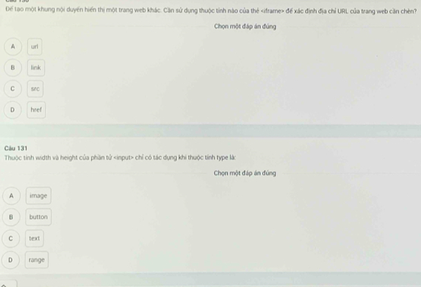 Để tạo một khung nội duyền hiến thị một trang web khác. Cần sử dụng thuộc tỉnh nào của thẻ để xác định địa chỉ URL của trang web cần chèn?
Chọn một đáp án đúng
A url
B link
C src
D href
Câu 131
Thuộc tính width và height của phần tử chỉ có tác dụng khi thuộc tính type là:
Chọn một đáp án đúng
A image
B button
C text
D range