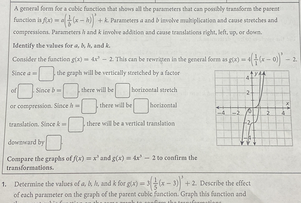 A general form for a cubic function that shows all the parameters that can possibly transform the parent 
function is f(x)=a( 1/b (x-h))^3+k. Parameters a and b involve multiplication and cause stretches and 
compressions. Parameters / and k involve addition and cause translations right, left, up, or down. 
Identify the values for a, b, h, and k. 
Consider the function g(x)=4x^3-2 This can be rewritten in the general form as g(x)=4( 1/1 (x-0))^3-2. 
Since a=□. , the graph will be vertically stretched by a factor 
of □. Since b=□. , there will be □ horizontal stretch 
or compression. Since h=□. , there will be □ horizontal 
translation. Since k=□ , there will be a vertical translation 
downward by □. 
Compare the graphs of f(x)=x^3 and g(x)=4x^3-2 to confirm the 
transformations. 
1. Determine the values of a, b, h, and k for g(x)=3( 1/5 (x-3))^3+2. Describe the effect 
of each parameter on the graph of the parent cubic function. Graph this function and