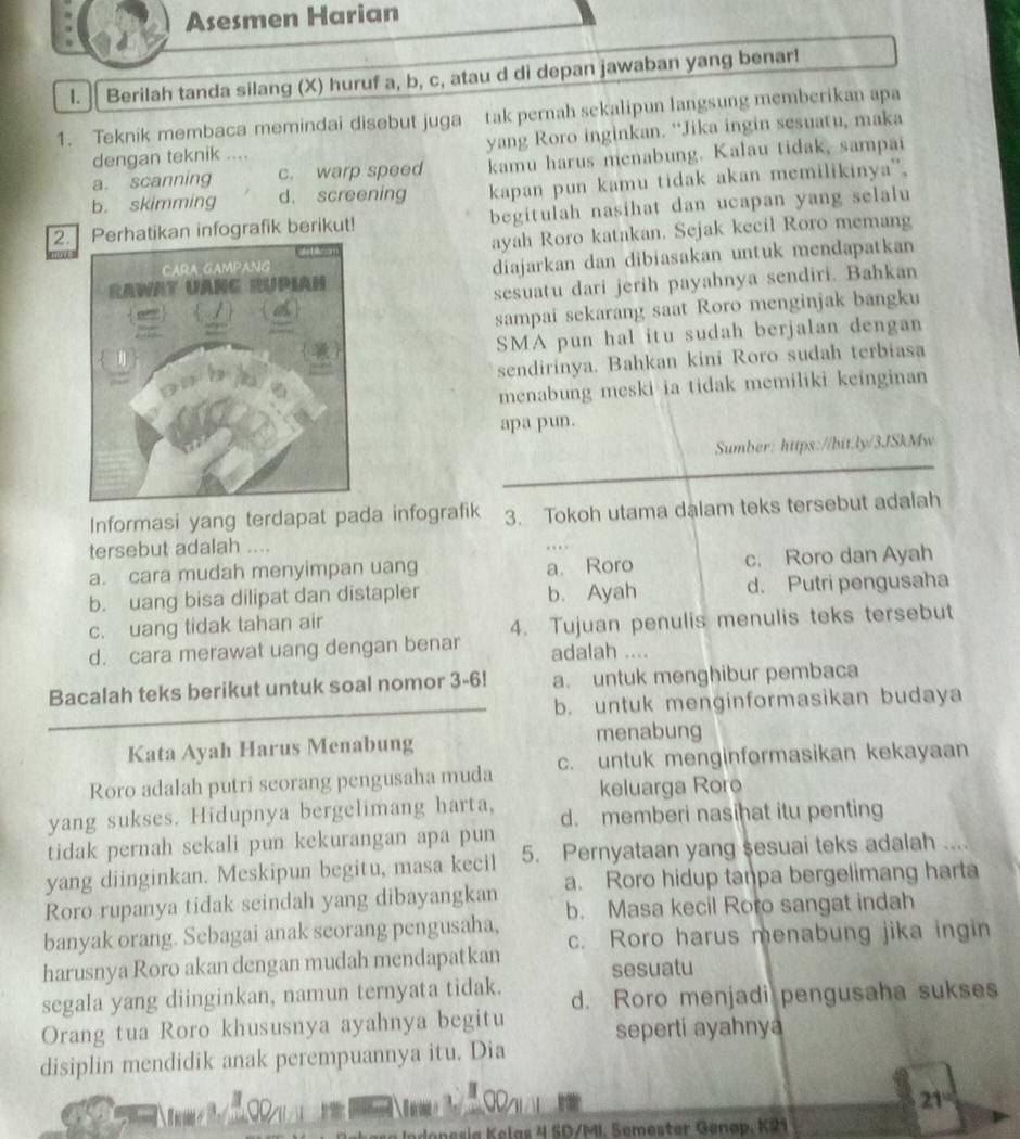 Asesmen Harian
l.  Berilah tanda silang (X) huruf a, b, c, atau d di depan jawaban yang benar!
1. Teknik membaca memindai disebut juga tak pernah sekalipun langsung memberikan apa
dengan teknik … yang Roro inginkan. “Jika ingin sesuatu, maka
a. scanning c. warp speed kamu harus menabung. Kalau tidak, sampai
b. skimming d. screening kapan pun kamu tidak akan memilikinya',
2.rhatikan infografik berikut! begitulah nasihat dan ucapan yang selalu
ayah Roro katakan. Sejak kecil Roro memang
diajarkan dan dibiasakan untuk mendapatkan
sesuatu dari jerih payahnya sendiri. Bahkan
sampai sekarang saat Roro menginjak bangku
SMA pun hal itu sudah berjalan dengan
sendirinya. Bahkan kini Roro sudah terbiasa
menabung meski ia tidak memiliki keinginan
apa pun.
Sumber: https://bit.ly/3JSkMw
Informasi yang terdapat pada infografik 3. Tokoh utama dalam teks tersebut adalah
tersebut adalah ....
a. cara mudah menyimpan uang a. Roro c. Roro dan Ayah
b. uang bisa dilipat dan distapler b. Ayah d. Putri pengusaha
c. uang tidak tahan air
d. cara merawat uang dengan benar 4. Tujuan penulis menulis teks tersebut
adalah ....
Bacalah teks berikut untuk soal nomor 3-6! a. untuk menghibur pembaca
b. untuk menginformasikan budaya
Kata Ayah Harus Menabung menabung
Roro adalah putri scorang pengusaha muda c. untuk menginformasikan kekayaan
keluarga Roro
yang sukses. Hidupnya bergelimang harta, d. memberi nasihat itu penting
tidak pernah sekali pun kekurangan apa pun
yang diinginkan. Meskipun begitu, masa kecil 5. Pernyataan yang sesuai teks adalah   
Roro rupanya tidak seindah yang dibayangkan a. Roro hidup tanpa bergelimang harta
banyak orang. Sebagai anak seorang pengusaha, b. Masa kecil Roro sangat indah
harusnya Roro akan dengan mudah mendapatkan c. Roro harus menabung jika ingin
sesuatu
segala yang diinginkan, namun ternyata tidak. d. Roro menjadi pengusaha sukses
Orang tua Roro khususnya ayahnya begitu
seperti ayahnya
disiplin mendidik anak perempuannya itu. Dia
I
21°
esia Kelas 4 SD/MI. Semester Genap, K21