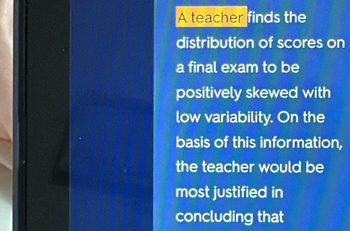 A teacher finds the 
distribution of scores on 
a final exam to be 
positively skewed with 
low variability. On the 
basis of this information, 
the teacher would be 
most justified in 
concluding that