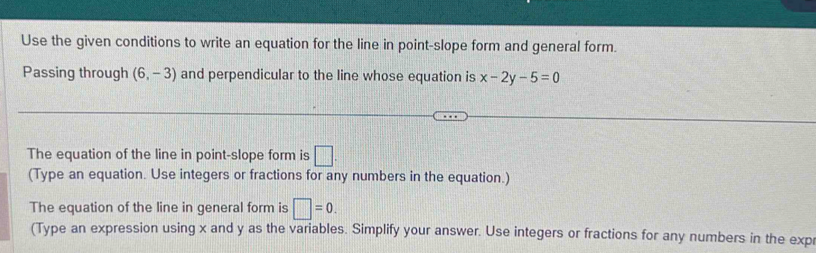 Use the given conditions to write an equation for the line in point-slope form and general form. 
Passing through (6,-3) and perpendicular to the line whose equation is x-2y-5=0
The equation of the line in point-slope form is □. 
(Type an equation. Use integers or fractions for any numbers in the equation.) 
The equation of the line in general form is □ =0. 
(Type an expression using x and y as the variables. Simplify your answer. Use integers or fractions for any numbers in the expr