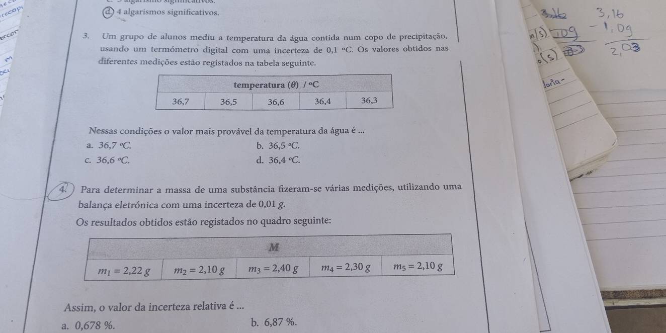 rop
d) 4 algarismos significativos.
cor
3. Um grupo de alunos mediu a temperatura da água contida num copo de precipitação,
usando um termómetro digital com uma incerteza de 0,1°C.. Os valores obtidos nas
diferentes medições estão registados na tabela seguinte.
x
Nessas condições o valor mais provável da temperatura da água é ...
a. 36,7°C. b. 36,5°C.
C. 36,6°C. d. 36,4°C.
4.  Para determinar a massa de uma substância fizeram-se várias medições, utilizando uma
balança eletrónica com uma incerteza de 0,01 g.
Os resultados obtidos estão registados no quadro seguinte:
Assim, o valor da incerteza relativa é ...
a. 0,678 %. b. 6,87 %.