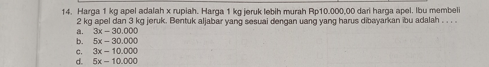 Harga 1 kg apel adalah x rupiah. Harga 1 kg jeruk lebih murah Rp10.000,00 dari harga apel. Ibu membeli
2 kg apel dan 3 kg jeruk. Bentuk aljabar yang sesuai dengan uang yang harus dibayarkan ibu adalah . . . .
a. 3x-30.000
b. 5x-30.000
C. 3x-10.000
d. 5x-10.000