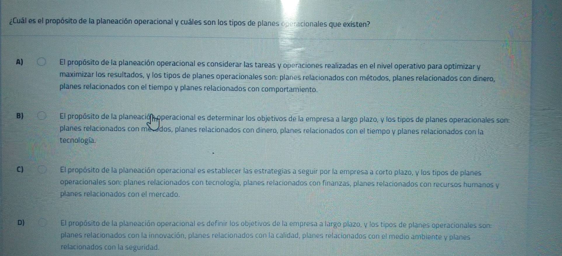 ¿Cuál es el propósito de la planeación operacional y cuáles son los tipos de planes operacionales que existen?
A) El propósito de la planeación operacional es considerar las tareas y operaciones realizadas en el nivel operativo para optimizar y
maximizar los resultados, y los tipos de planes operacionales son: planes relacionados con métodos, planes relacionados con dinero,
planes relacionados con el tiempo y planes relacionados con comportamiento.
B) El propósito de la planeación operacional es determinar los objetivos de la empresa a largo plazo, y los tipos de planes operacionales son:
planes relacionados con mecados, planes relacionados con dinero, planes relacionados con el tiempo y planes relacionados con la
tecnología.
C) El propósito de la planeación operacional es establecer las estrategias a seguir por la empresa a corto plazo, y los tipos de planes
operacionales son: planes relacionados con tecnología, planes relacionados con finanzas, planes relacionados con recursos humanos y
planes relacionados con el mercado.
D) El propósito de la planeación operacional es definir los objetivos de la empresa a largo plazo, y los tipos de planes operacionales son:
planes relacionados con la innovación, planes relacionados con la calidad, planes relacionados con el medio ambiente y planes
relacionados con la seguridad.