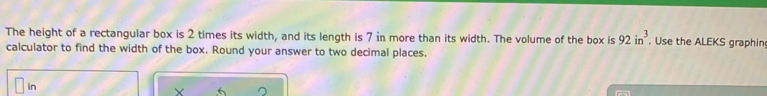 The height of a rectangular box is 2 times its width, and its length is 7 in more than its width. The volume of the box is 92in^3. Use the ALEKS graphing
calculator to find the width of the box. Round your answer to two decimal places.
in