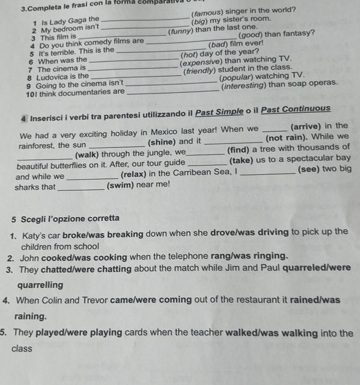 Completa le frasi con la forma comparativa 
1 Is Lady Gaga the _(famous) singer in the world? 
2 My bedroom isn't _(big) my sister's room. 
3 This film is (funny) than the last one. 
4 Do you think comedy films are _(good) than fantasy? 
5 It's terrible. This is the _(bad) film ever! 
6 When was the (hot) day of the year? 
7 The cinema is _(expensive) than watching TV. 
8 Ludovica is the_ (friendly) student in the class. 
9 Going to the cinema isn't (popular) watching TV. 
101 think documentaries are_ _(interesting) than soap operas. 
4 Inserisci i verbi tra parentesi utilizzando il Past Simple o il Past Continuous 
We had a very exciting holiday in Mexico last year! When we _(arrive) in the 
rainforest, the sun _(shine) and it _(not rain). While we 
(walk) through the jungle, we_ (find) a tree with thousands of 
beautiful butterflies on it. After, our tour guide _(take) us to a spectacular bay 
and while we_ (relax) in the Carribean Sea, I _(see) two big 
sharks that _(swim) near me! 
5 Scegli l’opzione corretta 
1. Katy's car broke/was breaking down when she drove/was driving to pick up the 
children from school 
2. John cooked/was cooking when the telephone rang/was ringing. 
3. They chatted/were chatting about the match while Jim and Paul quarreled/were 
quarrelling 
4. When Colin and Trevor came/were coming out of the restaurant it rained/was 
raining. 
5. They played/were playing cards when the teacher walked/was walking into the 
class