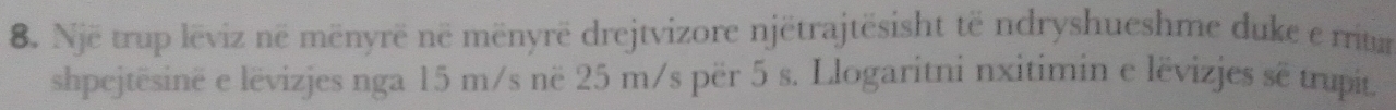 Një trup lëviz në mënyrë në mënyrë drejtvizore njëtrajtësisht të ndryshueshme duke e mum 
shpejtësinë e lëvizjes nga 15 m/s në 25 m/s për 5 s. Llogaritni nxitimin e lëvizjes sẽ trupit