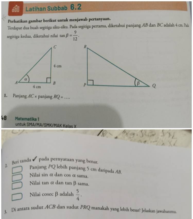 Latihan Subbab 6.2
Perhatikan gambar berikut untuk menjawab pertanyaan.
Terdapat dua buah segitiga siku-siku. Pada segitiga pertama, diketahui panjang AB dan BC adalah 4 cm. Pada
segitiga kedua, diketahui nilai tan beta = 9/12 . 


1. Panjang AC × panjang RQ=.... _
48 Matematika 1
untuk SMA/MA/SMK/MAK Kelas X
2. Beri tanda pada pernyataan yang benar.
Panjang PQ lebih panjang 5 cm daripada AB.
Nilai sin α dan cos α sama.
Nilai tan α dan tan βsama.
Nilai cosec β adalah  5/4 . 
3. Di antara sudut ACB dan sudut PRQ manakah yang lebih besar? Jelaskan jawabanmu.