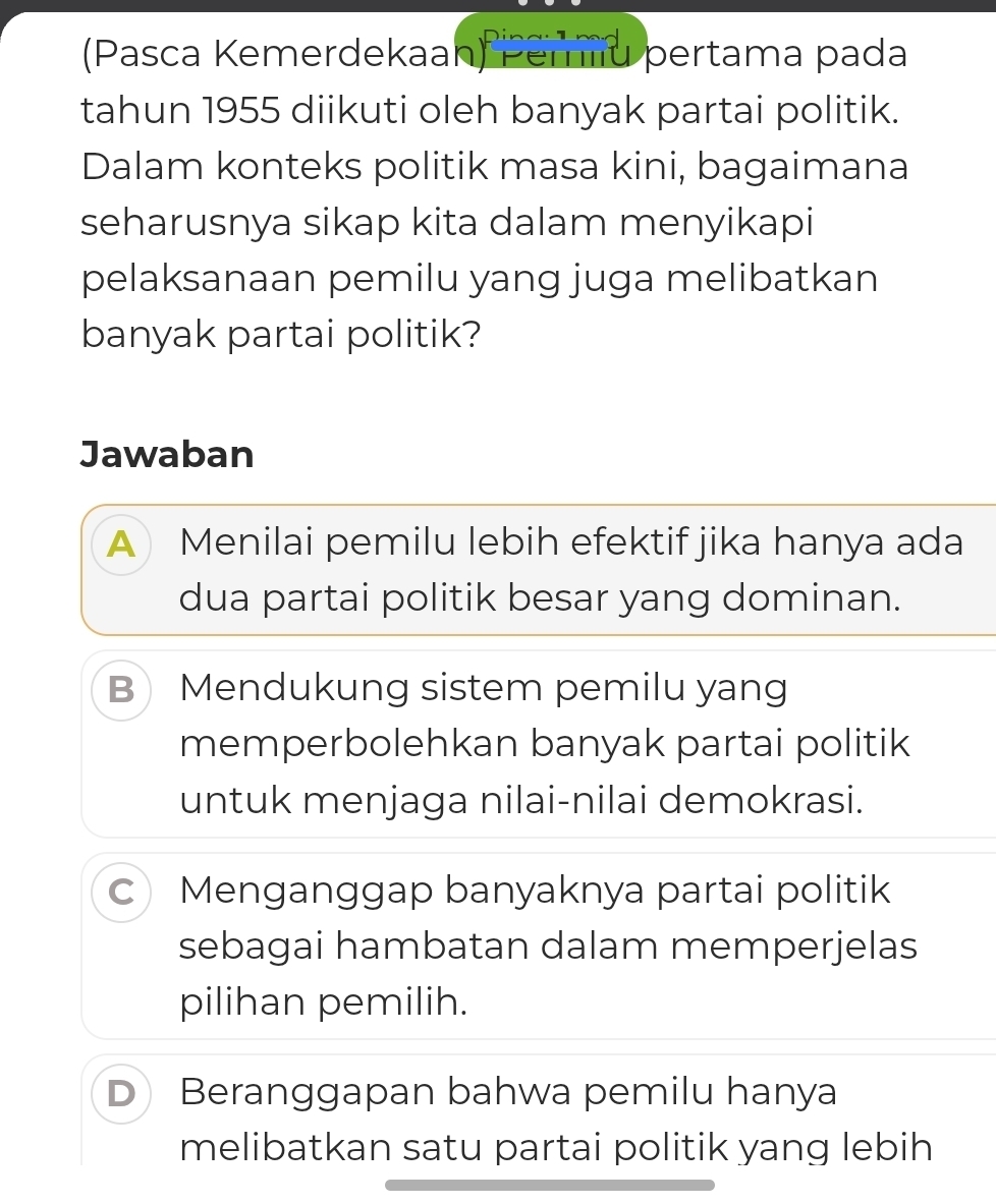 (Pasca Kemerdekaan) Pemiu pertama pada
tahun 1955 diikuti oleh banyak partai politik.
Dalam konteks politik masa kini, bagaimana
seharusnya sikap kita dalam menyikapi
pelaksanaan pemilu yang juga melibatkan
banyak partai politik?
Jawaban
A Menilai pemilu lebih efektif jika hanya ada
dua partai politik besar yang dominan.
B Mendukung sistem pemilu yang
memperbolehkan banyak partai politik
untuk menjaga nilai-nilai demokrasi.
C Menganggap banyaknya partai politik
sebagai hambatan dalam memperjelas
pilihan pemilih.
D Beranggapan bahwa pemilu hanya
melibatkan satu partai politik yang lebih