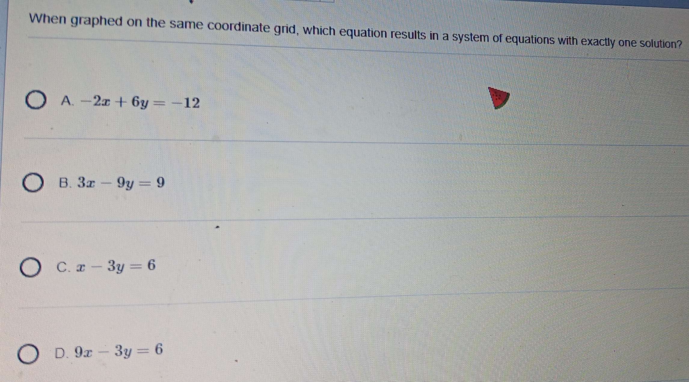 When graphed on the same coordinate grid, which equation results in a system of equations with exactly one solution?
A. -2x+6y=-12
B. 3x-9y=9
C. x-3y=6
D. 9x-3y=6