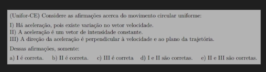 (Unifor-CE) Considere as afirmações acerca do movimento circular uniforme:
I) Há aceleração, pois existe variação no vetor velocidade.
II) A aceleração é um vetor de intensidade constante.
III) A direção da aceleração é perpendicular à velocidade e ao plano da trajetória.
Dessas afirmações, somente:
a) I écorreta. b) II é correta. c) III é correta d) I e II são corretas. e) II e III são corretas.