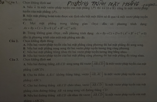 Chọn khăng định sai
A. Nếun là một vectơ pháp tuyển của mặt phăng (P) thì kπ (k ∈ R) cũng là một vectơ pháp
tuyến của mặt phẳng (P).
B. Một mặt phẳng hoàn toàn được xác định nếu biết một điểm nó đi qua và một vectơ pháp tuyển
của nó.
C. Mọi mặt phẳng trong không gian Oxyz đều có phương trinh dạng:
Ax+By+Cz+D=0(A^2+B^2+C^2!= 0).
D. Trong không gian Oxyz , mỗi phương trình dạng: Ax+By+Cz+D=0(A^2+B^2+C^2!= 0)
đều là phương trình của một mặt phẳng nào đó.
Câu 2. Chọn khăng định đúng
A. Nều hai vectơ pháp tuyển của hai mặt phăng cùng phương thì hai mặt phăng đó song song.
B. Nếu hai mặt phẳng song song thì hai vectơ pháp tuyển tương ứng cùng phương.
C. Nếu hai mặt phẳng trùng nhau thì hai vectơ pháp tuyển tương ứng bằng nhau.
D. Nếu hai vectơ pháp tuyển của hai mặt phăng cùng phương thì hai mặt phăng đó trùng nhau.
Câu 3. Chọn khẳng định sai
A. Nếu hai đường thăng AB,CD song song thì vecto [overline AB,overline CD] là một vectơ pháp tuyến của mật
phẳng (ABCD).
B. Cho ba điểm A, B,C không thăng hàng, vecto [overline AB,overline AC] là một vectơ pháp tuyển của mặt
phang(ABC).
C. Cho hai đường thắng AB,CD chéo nhau, vecto [overline AB.overline CD] là một vectơ pháp tuyển của mật
phăng chứa đường thắng AB và song song với đường thăng CD.
D. Nếu hai đường thắng AB,CD cắt nhau thì vectơ [overline AB.overline CD] là một vectơ pháp tuyển của mặt
nhắng (ABCD)