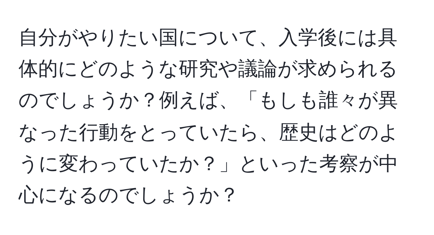 自分がやりたい国について、入学後には具体的にどのような研究や議論が求められるのでしょうか？例えば、「もしも誰々が異なった行動をとっていたら、歴史はどのように変わっていたか？」といった考察が中心になるのでしょうか？