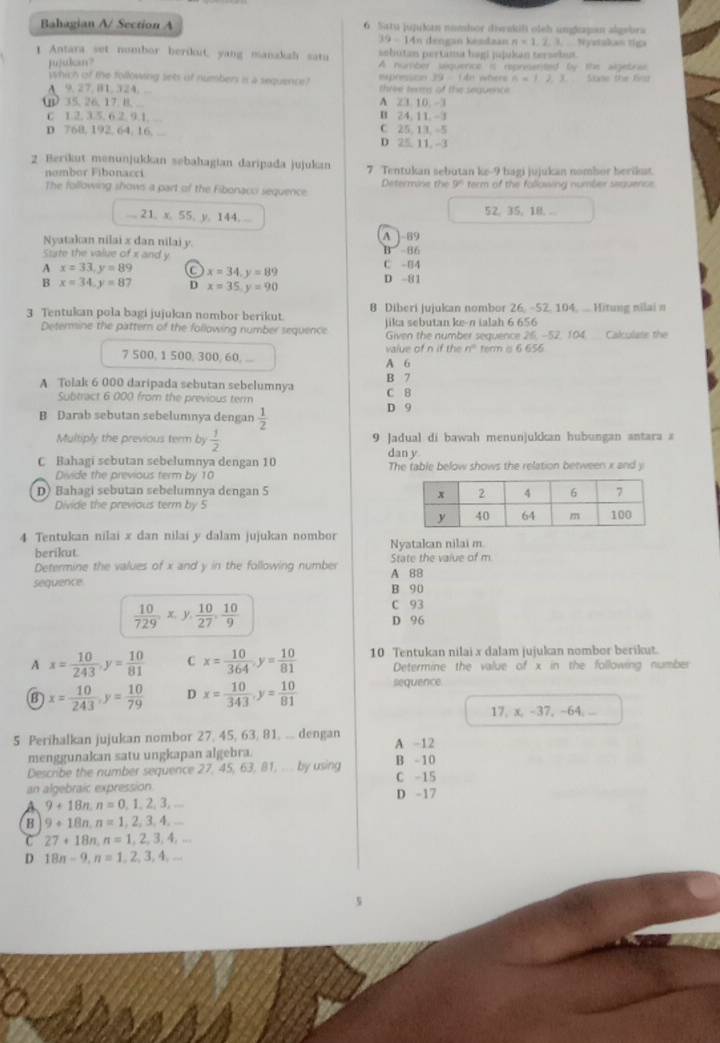 Bahagian A/ Section A 6. Satu jujuk numhor diwskili oleh ungkapan algebra
19-1 An dengan kendaan
jujukan? n* 1,2,3, Nydakas típ
sobutan pertama hagi jujukan tersebut.
1 Antara set nombor herdoit, yang manakah satu A number siquence it reprsented by the algetras
which of the following sets of number is a sequence? epressoon 39  1 4n where n=12
A 9, 27, B1, 324, ...  three te of the sequenc 3 Sse the frd
Q 35.26.17.8.... B 24. 11 - A 23 10  -3
C 12. 3.5. 6 2. 9.1. ....
D 768. 192, 64. 16. C 25,13, -5 D 25 11. -3
2 Berikut menunjukkan sebahagian daripada jujukan 7. Tentukan sebutan ke-9 bagi jujukan nombor herikt.
nombor Fibonacci Determine the 9° term of the following number seauence.
The following shows a part of the Fibonaco sequence
... 21, x, 55, y, 144, ... 52, 35, 18. .
Nyatakan nilai x dan nilai y. A  89
State the value of x and y C -84 B 86
A x=33,y=89 C x=34,y=89
B x=34,y=87 D x=35,y=90 D -81
3 Tentukan pola bagi jujukın nombor berikut. 8 Diberi juiukan nombor 26. -52. 104. ...  Hitung nilai =
jika sebutan ke-n ialah 6 656
Determine the pattern of the following number sequence Given the number sequence 26, -52, 104. Calculate the
7 500, 1 500, 300, 60, ... A 6 value of n if the n° term α 6 656
A Tolak 6 000 daripada sebutan sebelumnya B 7 C B
Subtract 6 000 from the previous term
B Darab sebutan sebelumnya dengan  1/2  D 9
Multiply the previous term by  1/2  9 Jadual di bawah menunjukkan hubungan antara a
dan y
C Bahagi sebutan sebelumnya dengan 10 The table below shows the relation between x and y
Divide the previous term by 10
D) Bahagi sebutan sebelumnya dengan 5 
Divide the previous term by 5
4 Tentukan nilai x dan nilai y dalam jujukan nombor Nyatakan nilai m.
berikut
Determine the values of x and y in the following number A 88 State the value of m
sequence B 90
 10/729 x,y, 10/27 , 10/9 
C 93
D 96
A x= 10/243 ,y= 10/81  C x= 10/364 ,y= 10/81  10 Tentukan nilai x dalam jujukan nombor berikut.
Determine the value of x in the following number
B x= 10/243 ,y= 10/79  D x= 10/343 ,y= 10/81  sequence
17, x, -37, -64, 
5 Perihalkan jujukan nombor 27, 45, 63, 81, ... dengan A -12
menggunakan satu ungkapan algebra.
Describe the number sequence 27, 45, 63, 81, .. by using C -15 B - 10
an algebraic expression
9+18n,n=0,1,2,3,... D -17
B 9+18n,n=1,2,3,4,...
C 27+18n,n=1,2,3,4,...
D 18n-9,n=1,2,3,4,...
5