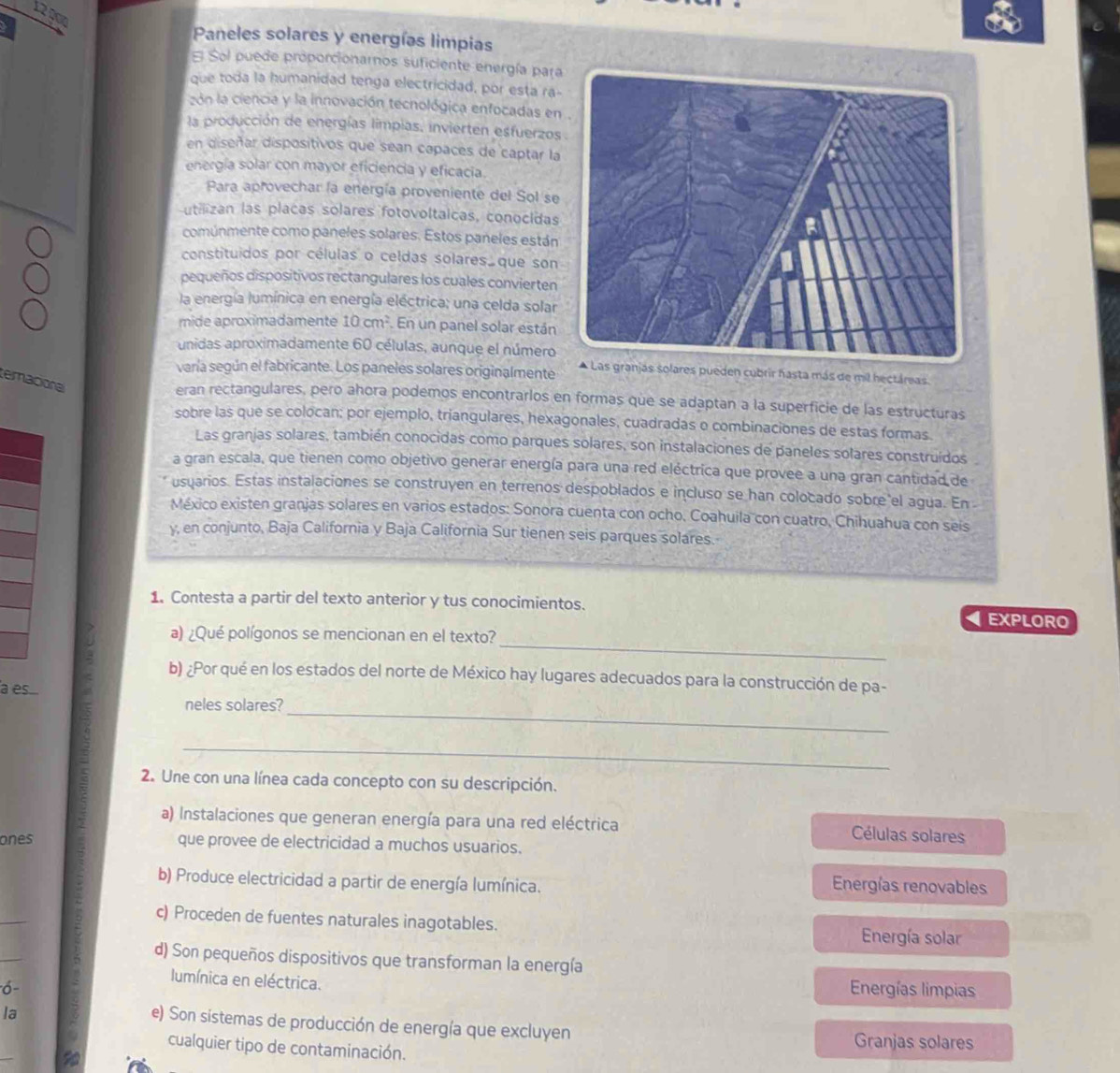 122
Paneles solares y energías limpias
E Sol puede proporcionarnos suficiente energía para
que toda la humanidad tenga electricidad, por esta ra-
zón la ciencia y la innovación tecnológica enfocadas en
la producción de energías limpias, invierten esfuerzos
en diseñar dispositivos que sean capaces de captar la
energía solar con mayor eficiencia y eficacia.
Para aprovechar la energía proveniente del Sol se
utilizan las placas solares fotovoltaicas, conocidas
comúnmente como paneles solares. Estos paneles están
constituidos por células o celdas solares  que son
pequeños dispositivos rectangulares los cuales convierten
la energía lumínica en energía eléctrica; una celda solar
mide aproximadamente 10cm^2 En un panel solar están
unidas aproximadamente 60 células, aunque el número
varía según el fabricante. Los paneles solares originalmente * Las granjás solares pueden cubrir hasta más de mil hectáreas
temacional
eran rectangulares, pero ahora podemos encontrarlos en formas que se adaptan a la superficie de las estructuras
sobre las que se colocan; por ejemplo, triangulares, hexagonales, cuadradas o combinaciones de estas formas.
Las granjas solares, también conocidas como parques solares, son instalaciones de paneles solares construídos
a gran escala, que tienen como objetivo generar energía para una red eléctrica que provee a una gran cantidad de
usuarios. Estas instalaciones se construyen en terrenos despoblados e incluso se han colocado sobre el agua. En 
México existen granjas solares en varios estados: Sonora cuenta con ocho, Coahuila con cuatro, Chihuahua con seis
y, en conjunto, Baja California y Baja California Sur tienen seis parques solares.
1. Contesta a partir del texto anterior y tus conocimientos. EXPLORO
_
a) ¿Qué polígonos se mencionan en el texto?
b) ¿Por qué en los estados del norte de México hay lugares adecuados para la construcción de pa-
a es
neles solares?
_
_
2. Une con una línea cada concepto con su descripción.
a) Instalaciones que generan energía para una red eléctrica Células solares
ones que provee de electricidad a muchos usuarios.
b) Produce electricidad a partir de energía lumínica.  Energías renovables
_
c) Proceden de fuentes naturales inagotables. Energía solar
_
d) Son pequeños dispositivos que transforman la energía
lumínica en eléctrica.  Energías limpias
ó 
la
_
e) Son sistemas de producción de energía que excluyen Granjas solares
cualquier tipo de contaminación.