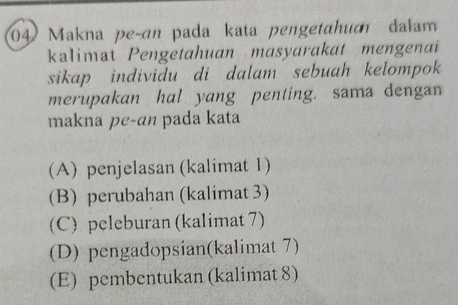 Makna peçan pada kata pengetahum dalam
kalimat Pengetahuan masyarakat mengenai
sikap individu di dalam sebuah kelompok 
merupakan hal yang penting. sama dengan
makna pe-an pada kata
(A) penjelasan (kalimat 1)
(B) perubahan (kalimat 3)
(C) peleburan (kalimat 7)
(D) pengadopsian(kalimat 7)
(E) pembentukan (kalimat 8)