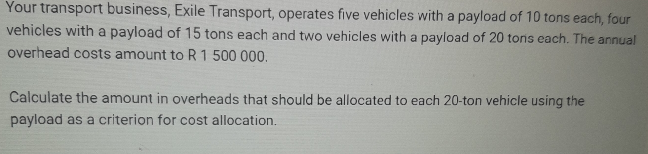 Your transport business, Exile Transport, operates five vehicles with a payload of 10 tons each, four 
vehicles with a payload of 15 tons each and two vehicles with a payload of 20 tons each. The annual 
overhead costs amount to R 1 500 000. 
Calculate the amount in overheads that should be allocated to each 20-ton vehicle using the 
payload as a criterion for cost allocation.