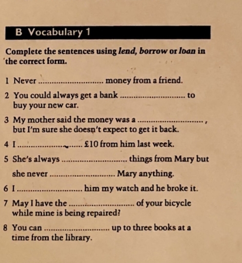 Vocabulary 1 
Complete the sentences using lend, borrow or loan in 
the correct form. 
1 Never _money from a friend. 
2 You could always get a bank _to 
buy your new car. 
3 My mother said the money was a_ 
1 
but I’m sure she doesn’t expect to get it back. 
4 I _ £10 from him last week. 
5 She's always _things from Mary but 
she never_ Mary anything. 
6 I _him my watch and he broke it. 
7 May I have the_ of your bicycle 
while mine is being repaired? 
8 You can _up to three books at a 
time from the library.