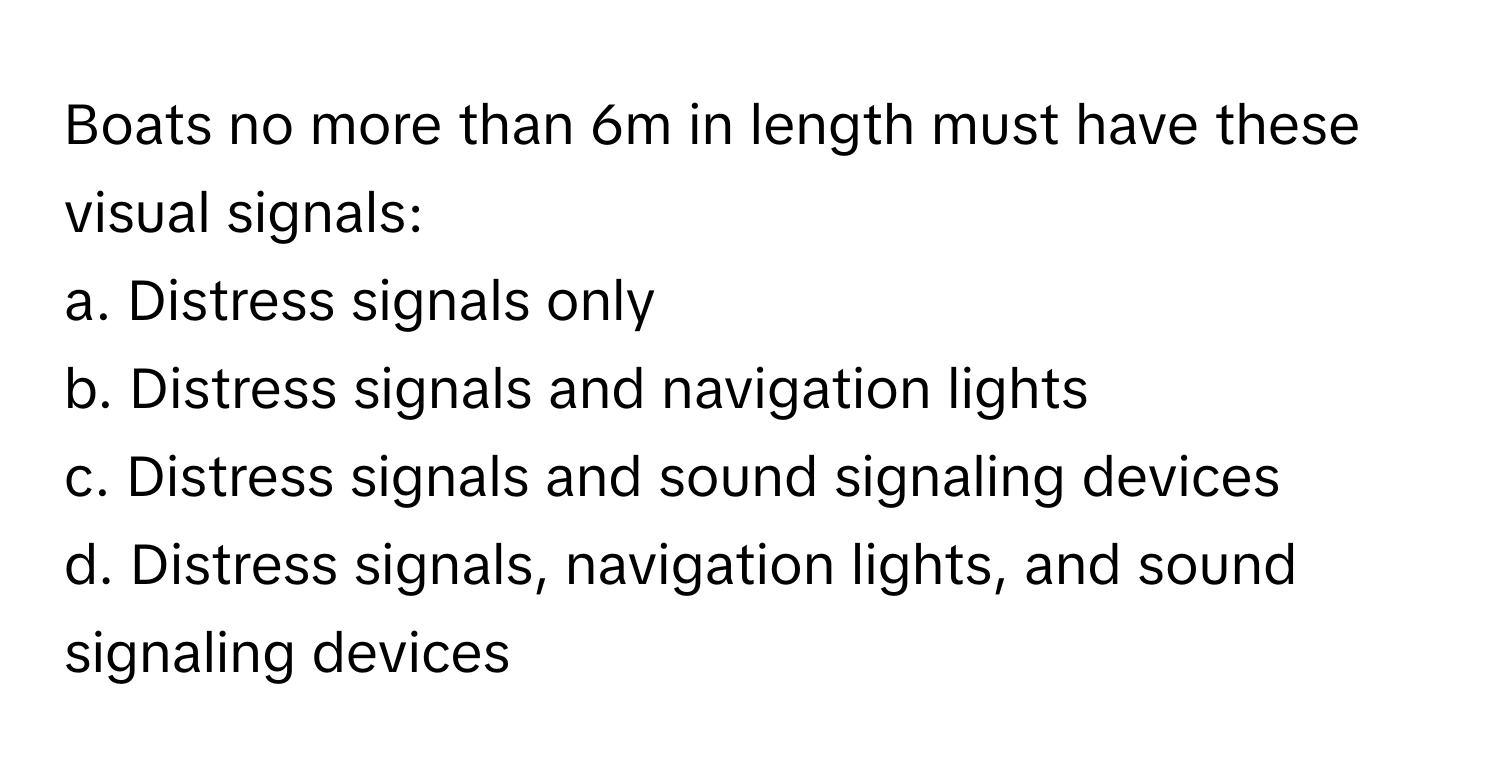 Boats no more than 6m in length must have these visual signals:

a. Distress signals only
b. Distress signals and navigation lights
c. Distress signals and sound signaling devices
d. Distress signals, navigation lights, and sound signaling devices