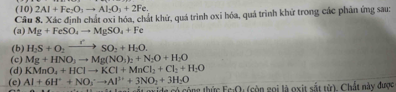 (10) 2Al+Fe_2O_3to Al_2O_3+2Fe. 
Câu 8. Xác định chất oxi hóa, chất khử, quá trình oxi hóa, quá trình khử trong các phản ứng sau: 
(a) Mg+FeSO_4to MgSO_4+Fe
(b) H_2S+O_2xrightarrow I^nSO_2+H_2O. 
(c) Mg+HNO_3to Mg(NO_3)_2+N_2O+H_2O
(d) KMnO_4+HClto KCl+MnCl_2+Cl_2+H_2O
(e) Al+6H^++NO_3^(-to Al^3+)+3NO_2+3H_2O
cuide có công thức Fe_2O 1 (còn gọi là oxit sắt từ). Chất này được