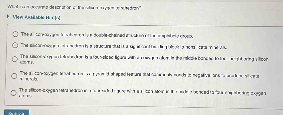 What is an accurate description of the silicon-oxygen tetrahedron?
View Available Hint(s)
The silicon-oxygen tetrahedron is a double-chained structure of the amphibole group.
The silicon-oxygen tetrahedron is a structure that is a significant building block to nonsilicate minerals.
The silicon-oxygen tetrahedron is a four-sided figure with an oxygen atom in the middle bonded to four neighboring silicon
atoms.
The silicon-oxygen tetrahedron is a pyramid-shaped feature that commonly bonds to negative ions to produce silicate
minerals.
The silicon-oxygen tetrahedron is a four-sided figure with a silicon atom in the middle bonded to four neighboring oxygen
atoms.
Submit