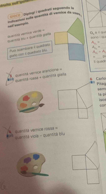 struito sull'ipotel 
6ιо८O Dipingi i quadrati seguendo le 
indicazioni sulle quantità di vernice da usare. 
nell’esempio. 
quantità vernice verde = 
sono qu 
quantità blu + quantitâ gialla
O_2 è il quí 
Puoi scambiare il quadrato 
_ A_0,=
A_0_2= _ 
giallo con il quadrato blu.
A_0_1+A_c
_ 
= p 
ll quadr 
quantità vernice arancione = 
_ 
quantità rossa + quantità gialla 
6 Carlo 
Pitag 
sem 
la pi 
isos 
cor 
4 quantità vernice rossa = 
quantità viola - quantità blu