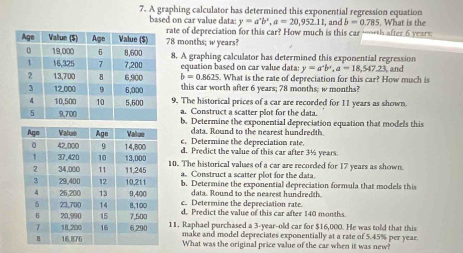 A graphing calculator has determined this exponential regression equation
based on car value data: y=a^*b^x, a=20,952.11 , and b=0.785. What is the
rate of depreciation for this car? How much is this car worth after 6 years;
78 months; w years?
8. A graphing calculator has determined this exponential regression
equation based on car value data: y=a^*b^x, a=18,547.23 , and
b=0.8625. What is the rate of depreciation for this car? How much is
this car worth after 6 years; 78 months; w months?
9. The historical prices of a car are recorded for 11 years as shown.
a. Construct a scatter plot for the data.
b. Determine the exponential depreciation equation that models this
data. Round to the nearest hundredth.
c. Determine the depreciation rate.
d. Predict the value of this car after 3½ years.
10. The historical values of a car are recorded for 17 years as shown.
a. Construct a scatter plot for the data.
b. Determine the exponential depreciation formula that models this
data. Round to the nearest hundredth.
c. Determine the depreciation rate.
d. Predict the value of this car after 140 months.
11. Raphael purchased a 3-year-old car for $16,000. He was told that this
make and model depreciates exponentially at a rate of 5.45% per year.
What was the original price value of the car when it was new?