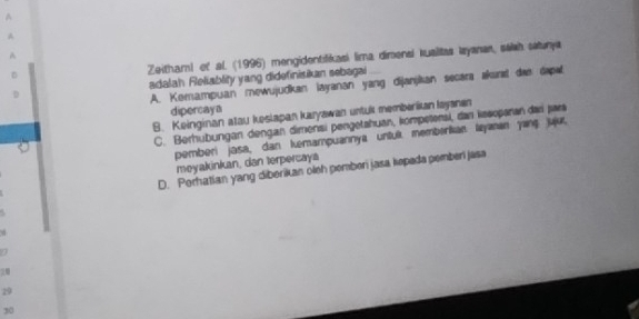 A
A
A
Zeithaml of al (1996) mengidentiliasi lima dimensi kusiltas Iyanan, saish saturya
adalah Fleliablity yang didefinisikan sebagai
A. Komampuan mewujudkan layanan yang dijanjkan secara akure dan dapal
dipercaya
B. Keinginan atau keslapan karyawan untul memberikan layanen
C. Berhubungan dengan dimensi pengetahuan, kompetensi, dan kesoșaran dari jara
pemberi jasa, dan kemampuannya untuí memberkan lyanan yanç juju,
meyakinkan, dan terpercaya
D. Porhatian yang diberikan oleh pemberi jasa kepada pemberi jasa

29
30