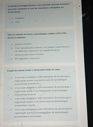 seminário de Estágio Docente é uma actividade curricular facultativa
para todos estudantes do nível de Licenciatura e obrigatória aos
demais alunos;
a. Verdadeira
b. Fallso.
Sobre os métodos de Ensino e anrendizagem, Libânco (2001:160).
aponta os seguintes:
a. Activos e directos;
b. O de exposição pelo professor, o de trabalho independente, o
de elaboração conjunta e o de trabalho em grupo
c. Nenhuma alternativa e correcta.
d. ''De habilidades e exposição
O papel do manual escolar é interpretado tendo em conta:
a. a sua acção pedagógica, nível informativo, de estruturação e
organização quanto à sua estruturação de aprendizagem
encaminhada ao professor
b. a sua acção pedagógica, nível informativo, de estruturação e
organização quanto à sua estruturação de aprendizagem
encaminhada ao aluno.
c. a sua acção pedagógica, nível informativo, de estruturação e
organização quanto à sua estruturação de aprendizagem
encaminhada à escola.
d. a sua acção pedagógica, nível informativo, de estruturação e
organização quanto à sua estruturação de aprendizagem
encaminhada à comunidade