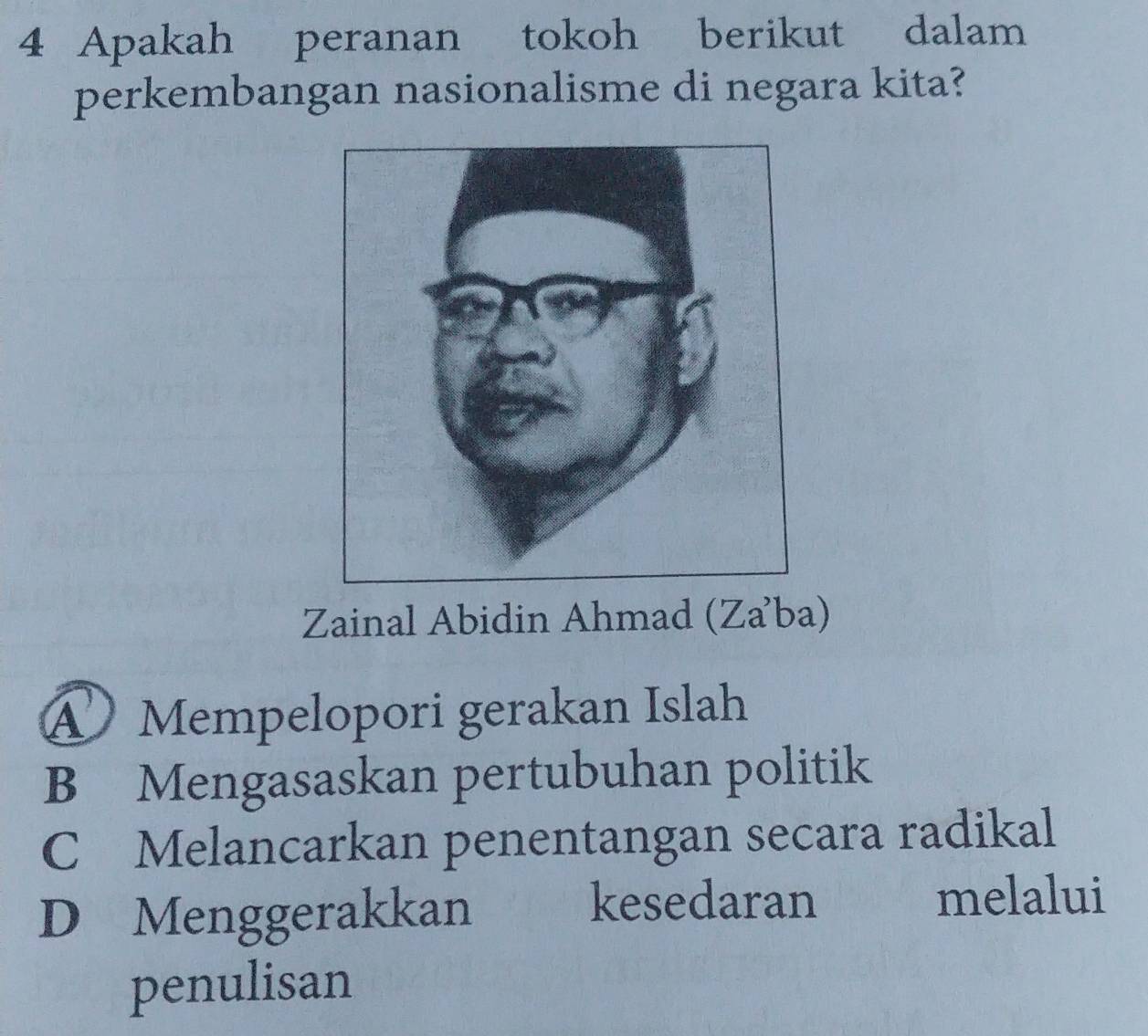 Apakah peranan tokoh berikut dalam
perkembangan nasionalisme di negara kita?
Zainal Abidin Ahmad (Za’ba)
Mempelopori gerakan Islah
B Mengasaskan pertubuhan politik
C Melancarkan penentangan secara radikal
D Menggerakkan kesedaran melalui
penulisan