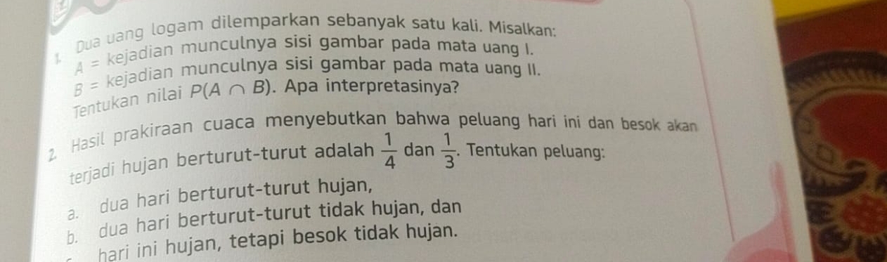 Dua uang logam dilemparkan sebanyak satu kali. Misalkan;
A= kejadian munculnya sisi gambar pada mata uang I.
B= kejadian munculnya sisi gambar pada mata uang II. 
Tentukan nilai P(A∩ B). Apa interpretasinya? 
2. Hasil prakiraan cuaca menyebutkan bahwa peluang hari ini dan besok akan 
terjadi hujan berturut-turut adalah  1/4  dan  1/3 . Tentukan peluang: 
a. dua hari berturut-turut hujan, 
b. dua hari berturut-turut tidak hujan, dan 
hari ini hujan, tetapi besok tidak hujan.