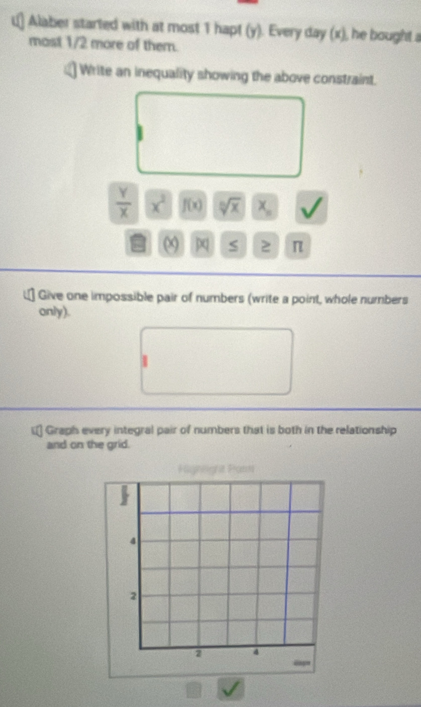 Alaber started with at most 1 hapt (y). Every day (x), he bought a 
most 1/2 more of them. 
Write an inequality showing the above constraint.
 Y/X  x^2 f(x) sqrt[10sqrt 10](x) x_n
(x) S 2 π
Give one impossible pair of numbers (write a point, whole numbers 
anly). 
5 2 Graph every integral pair of numbers that is both in the relationship 
and on the grid. 
Faghoighat Proems