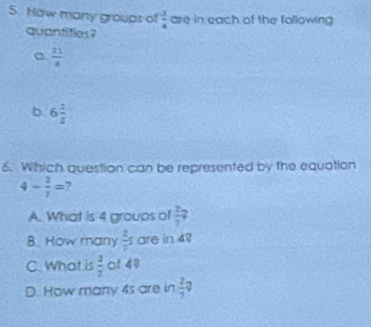 How many groups of  3/4  are in each of the following 
quantities?
 21/4 
b. 6 1/2 
6. Which question can be represented by the equation
4- 2/7 = 7
A. What is 4 groups of  2/7 ?
8. How many  2/2 s are in 49
C. What is  2/3  of 48
D. How many 4s are in  2/7  2