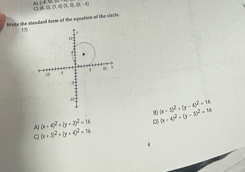 A) (4,0),(1,0)(5,0),(0,-4) (-4,0),(0,-4)
1
C)
Write the standard form of the equation of the circle.
17)
B) (x-3)^2+(y-4)^2=16
(x+4)^2+(y+3)^2=16
D) (x-4)^2+(y-3)^2=16
A) (x+3)^2+(y+4)^2=16
C)
A