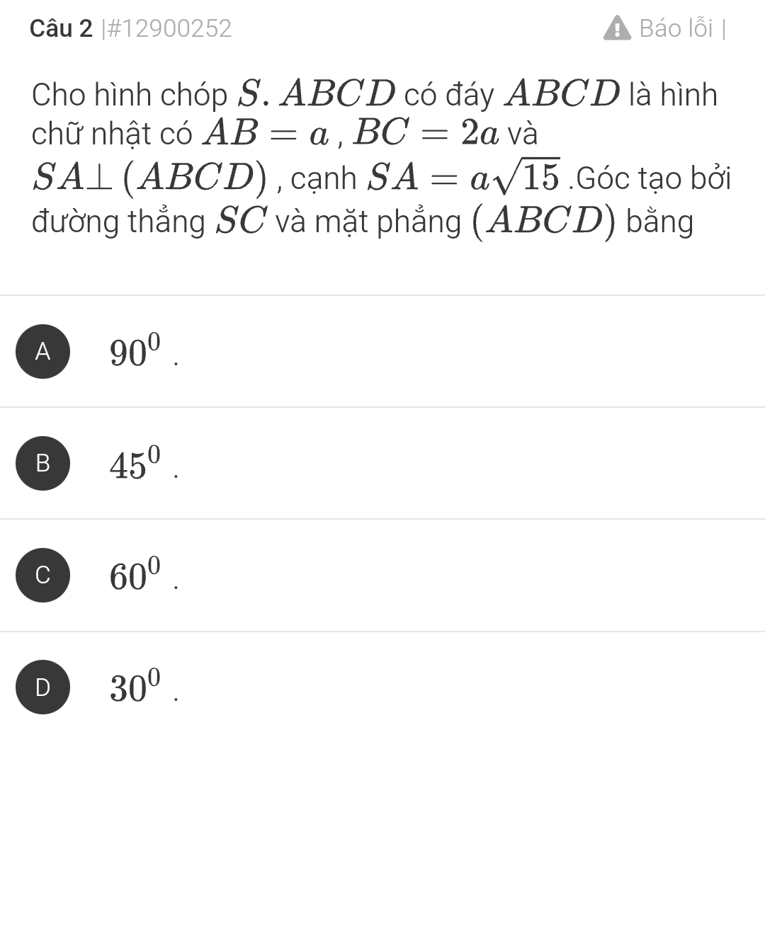 #12900252 1 Báo lỗi |
Cho hình chóp S. ABCD có đáy ABCD là hình
chữ nhật có AB=a, BC=2a và
SA⊥ (ABCD) , cạnh SA=asqrt(15).Góc tạo bởi
đường thẳng SC và mặt phẳng (ABCD) bằng
A 90^0.
B 45^0.
C 60^0.
D 30^0.