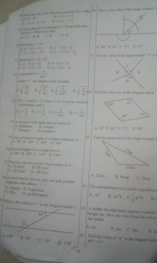 Solve the pair of the following oquations for π andp 40 What is the value of the angle marked ":
B. x=3,y=2
A 3x-4y
c x=-3,y=-2 D. x=2,y=3
29. The product of two numbers is 17. If one of the num-
becs is 9. What is the other ?
A. 14 B. 24 C. M. D. 44 z°
30]Factorise x^2-25
A. (x+5)(x+5) B. (x-5)(x+3) A. 90° B. 60° C. 75° D. 45°
C (x+15)(x-15) D. (x+15)(x+15)
31.|Factorise x^2+7x+10
A (x-5)(x+2) B. (x-5)(x-2)
C (x+5)(x+2) D. (x+5)(x-2)
32. Given that V= 4/3π r^3 
make 'r'' the subject of the formuls
A. sqrt[3](frac 3V)4π  B sqrt(frac 3V)4π  C. sqrt[3](frac 4)3π V D sqrt[3](frac π )4π ]^42 Find the value of x in the diagrum below
33. If y∝ x and y=3 , when x=15. Find the formula 
connecting x and y.
A. y= x/5  B. y= 1/5x  C. y= 3/15x  D y= 3/10x 
34. A polygon with eight sides is known as
A. heptagon B. octagon
A 36° B. 60° C. 72°. D 90°
C. hexagon. D. nonagon
43. Find the perimeter of the shape triangle b
35. Sum of interior angle of a regular heptagon is
A 90° B. 720° C. 488°. D. 360°
36 Sun of angles of a straight line is....
A 90° B. 180° C. 120° D. 240°
37.[Find the area of a circle whose radius is 3½
A. 38.5cm^3. B. 28.5cm^2
c. 126.5cm^2 D. 158.5cm^2 A. 22cm. B. 36cm C. 36cm.
38. A quadrilateral that has only one pair parallel
opposite side called a 44. The circumference of a circle is given by t
A. Square. B. Trapezium
C. Kite. D. parallelogram A. π r^2 B. π r^3h C.  1/3 π r^2h D. 2
9. What is the vale of “r” in the diagram below? 45. A ladder 5m high leans against a vertical v
64°
height 4m. How far away from the wall is
the ladder

A. 5m B. 4m C. 3m. D. 2u
46. Find the value of 'm' in the diagram belot
A. 100° B. 75° C 35° p 116°
60°=0.5
44